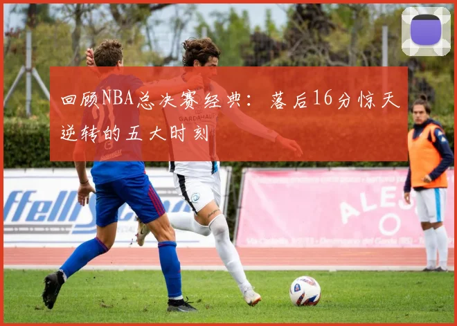 回顾NBA总决赛经典：落后16分惊天逆转的五大时刻