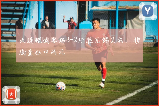 大连鲲城客场3-2险胜无锡吴钩，穆谢奎独中两元
