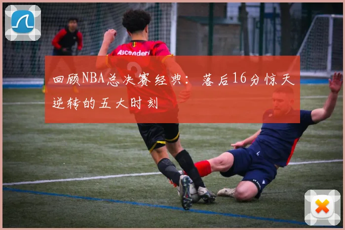 回顾NBA总决赛经典：落后16分惊天逆转的五大时刻