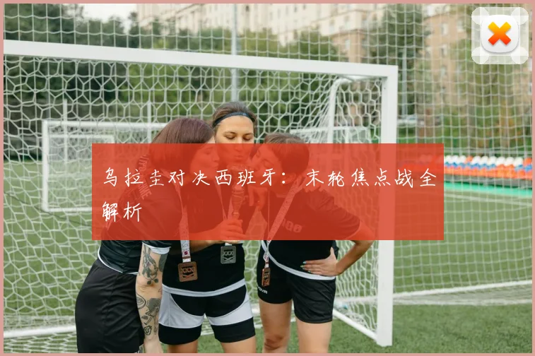 乌拉圭对决西班牙：末轮焦点战全解析