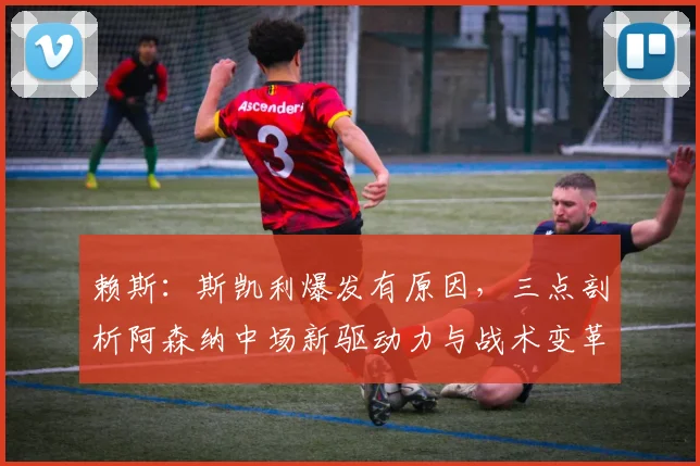 赖斯:斯凯利爆发有原因,三点剖析阿森纳中场新驱动力与战术变革