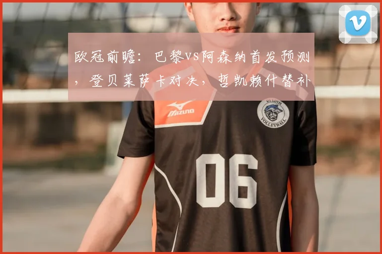 欧冠前瞻:巴黎vs阿森纳首发预测,登贝莱萨卡对决,哲凯赖什替补影响分析