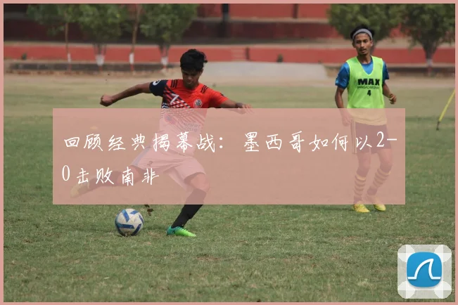 回顾经典揭幕战:墨西哥如何以2-0击败南非