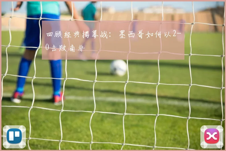 回顾经典揭幕战：墨西哥如何以2-0击败南非