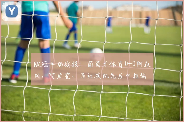 欧冠半场战报:葡萄牙体育0-0阿森纳,阿劳霍、马杜埃凯先后中框错失良机