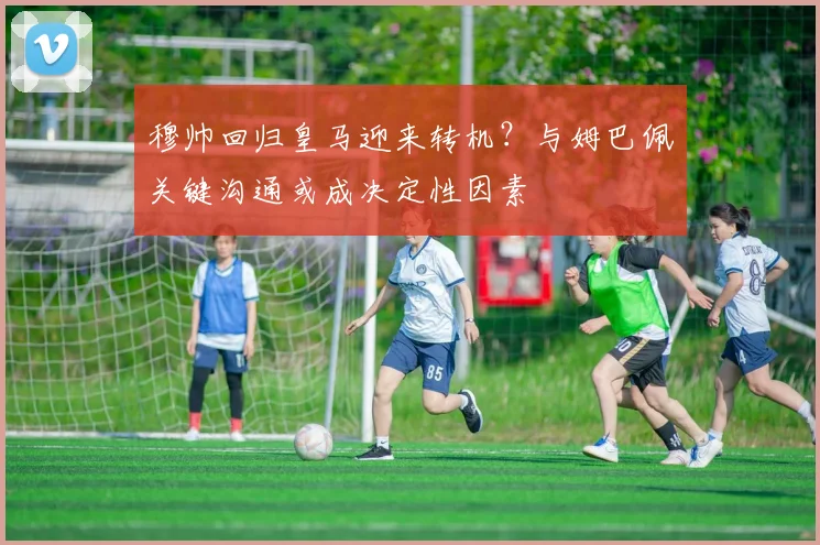 穆帅回归皇马迎来转机？与姆巴佩关键沟通或成决定性因素