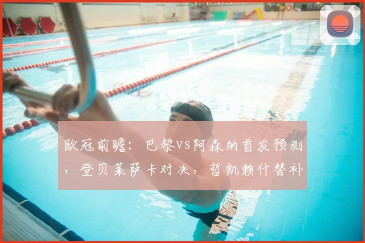 欧冠前瞻:巴黎vs阿森纳首发预测,登贝莱萨卡对决,哲凯赖什替补影响分析